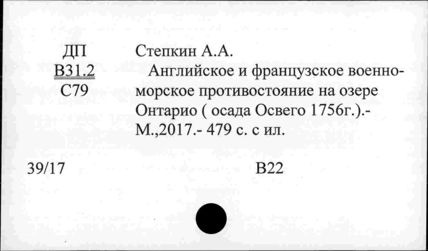 ﻿ДП В31.2 С79	Степкин А.А. Английское и французское военно-морское противостояние на озере Онтарио ( осада Освего 1756г.).-М.,2017.- 479 с. сил.
39/17	В22